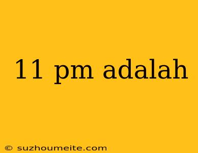 11 Pm Adalah