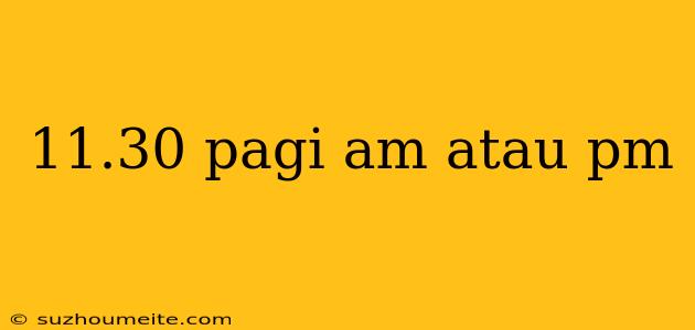 11.30 Pagi Am Atau Pm