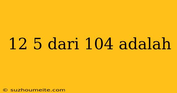 12 5 Dari 104 Adalah