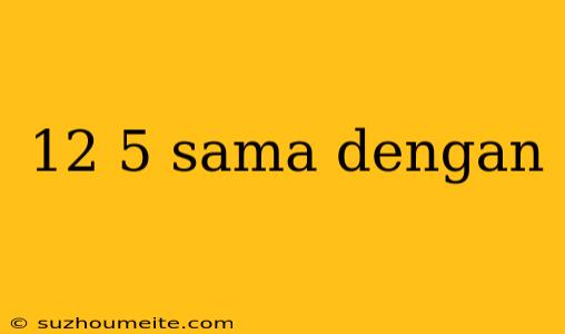 12 5 Sama Dengan