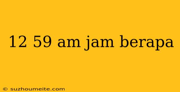 12 59 Am Jam Berapa