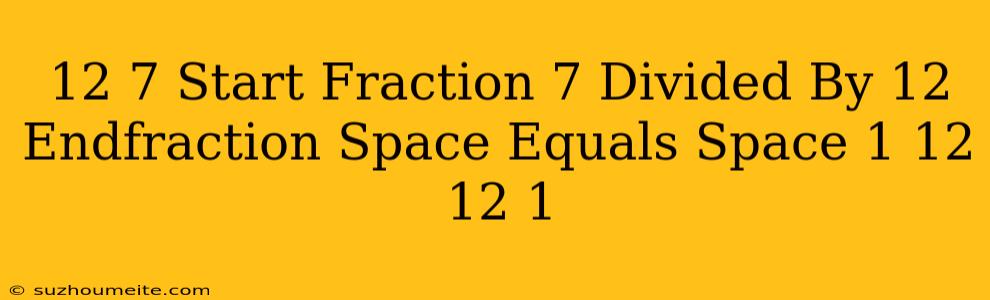 12 7 ​ = Start Fraction 7 Divided By 12 Endfraction Space Equals Space × 1 12 × 12 1 ​