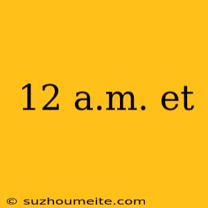 12 A.m. Et