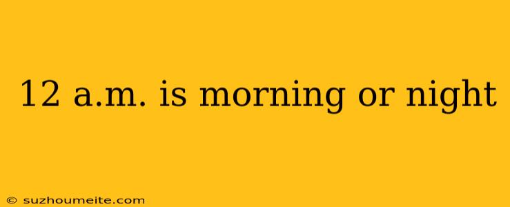 12 A.m. Is Morning Or Night