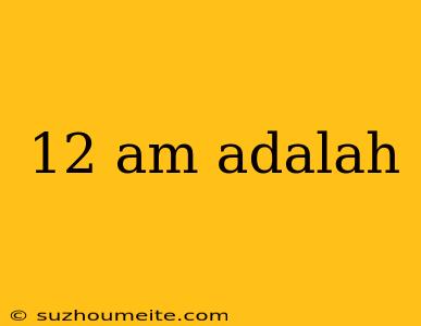 12 Am Adalah