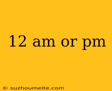 12 Am Or Pm