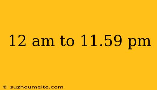 12 Am To 11.59 Pm