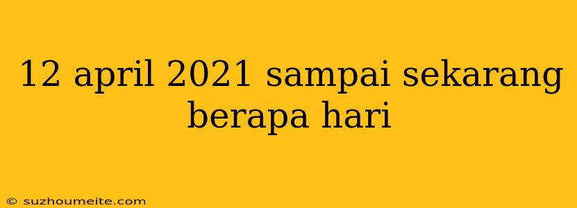 12 April 2021 Sampai Sekarang Berapa Hari