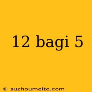 12 Bagi 5