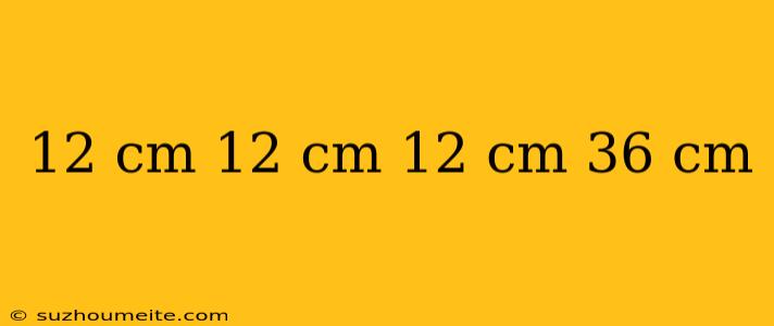 12 Cm 12 Cm 12 Cm 36 Cm