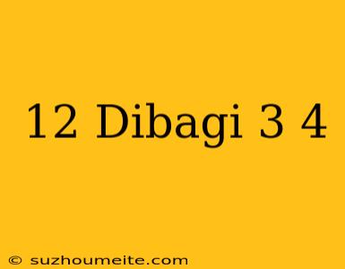 12 Dibagi 3/4