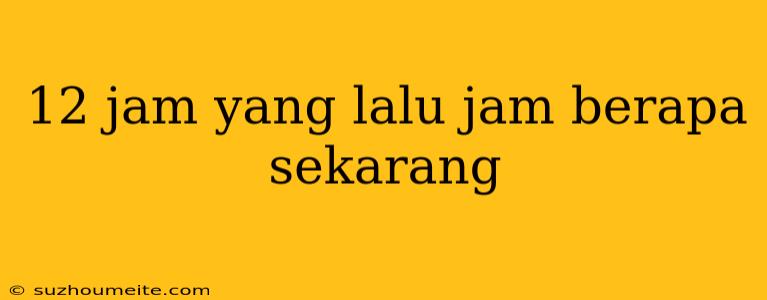 12 Jam Yang Lalu Jam Berapa Sekarang