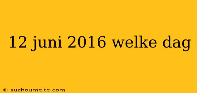 12 Juni 2016 Welke Dag