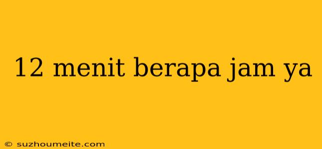 12 Menit Berapa Jam Ya