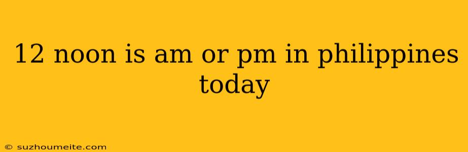 12 Noon Is Am Or Pm In Philippines Today