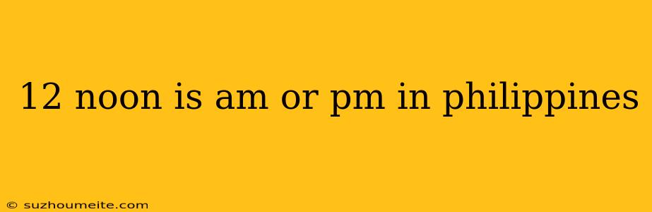 12 Noon Is Am Or Pm In Philippines