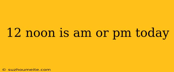 12 Noon Is Am Or Pm Today