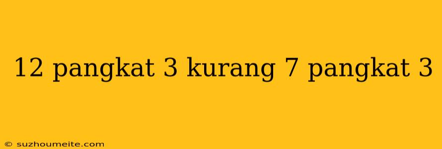 12 Pangkat 3 Kurang 7 Pangkat 3