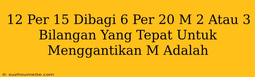 12 Per 15 Dibagi 6 Per 20 = M + 2 Atau 3 Bilangan Yang Tepat Untuk Menggantikan M Adalah