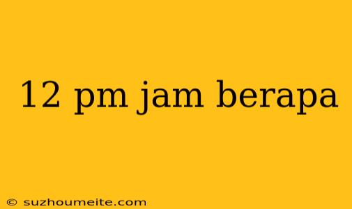 12 Pm Jam Berapa