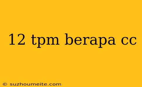 12 Tpm Berapa Cc