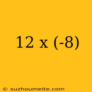 12 X (-8)