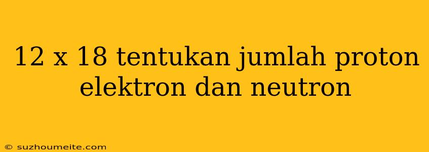 12 X 18 Tentukan Jumlah Proton Elektron Dan Neutron