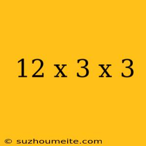 12 X 3 X 3