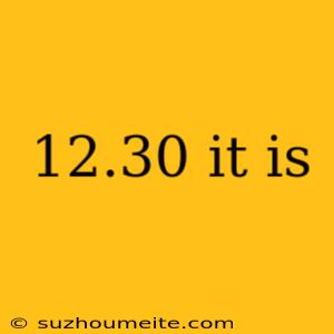 12.30 It Is