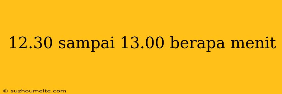 12.30 Sampai 13.00 Berapa Menit