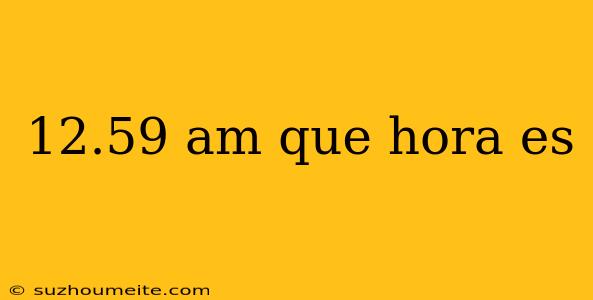 12.59 Am Que Hora Es