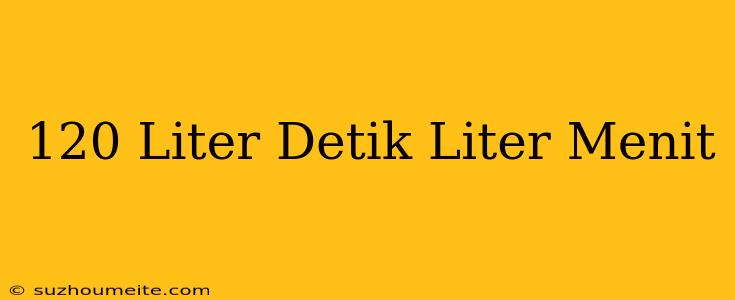 120 Liter/detik= Liter/menit