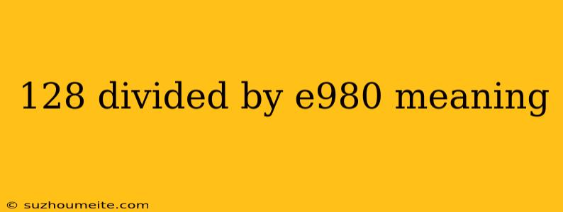 128 Divided By E980 Meaning