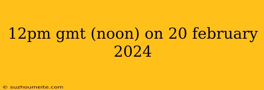 12pm Gmt (noon) On 20 February 2024