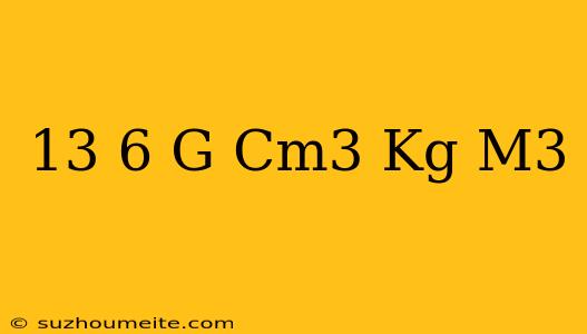 13 6 G/cm3 = Kg/m3