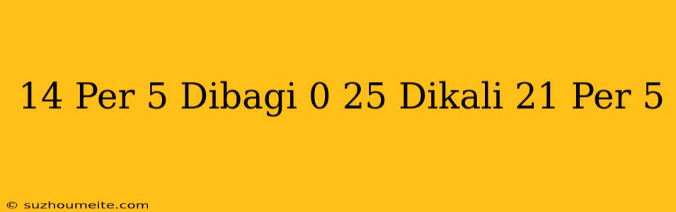 14 Per 5 Dibagi 0 25 Dikali 21 Per 5 =