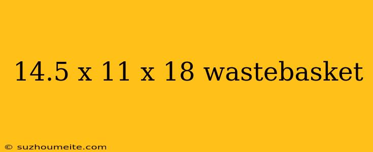 14.5 X 11 X 18 Wastebasket