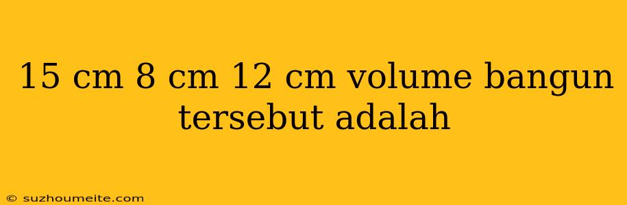 15 Cm 8 Cm 12 Cm Volume Bangun Tersebut Adalah