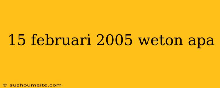 15 Februari 2005 Weton Apa