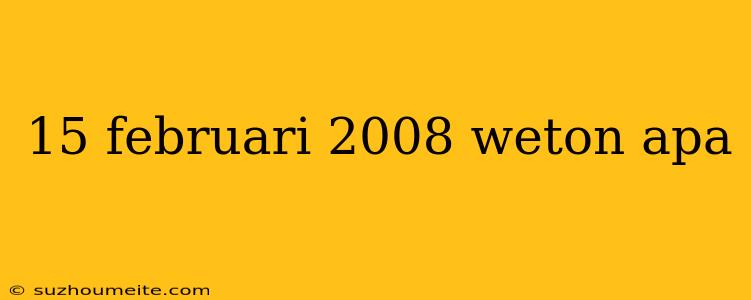 15 Februari 2008 Weton Apa