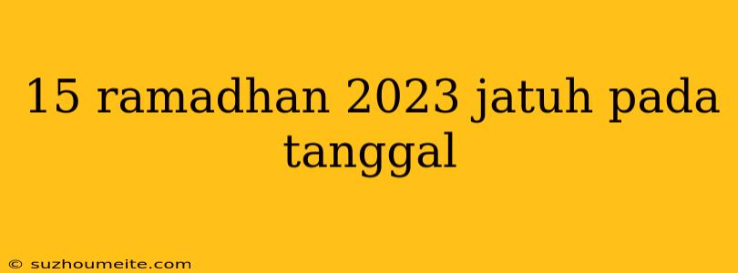 15 Ramadhan 2023 Jatuh Pada Tanggal