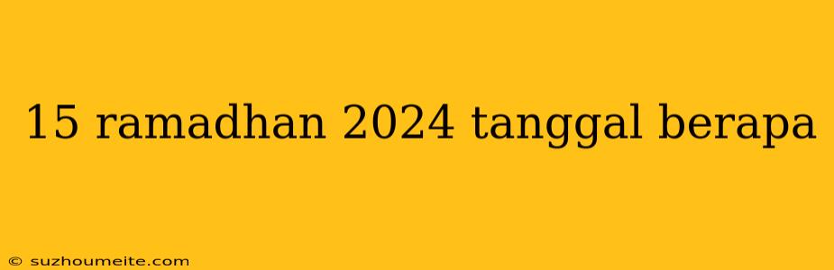 15 Ramadhan 2024 Tanggal Berapa