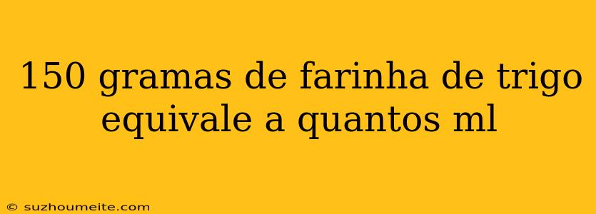 150 Gramas De Farinha De Trigo Equivale A Quantos Ml