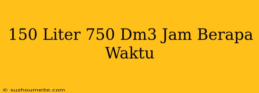 150 Liter 750 Dm3/jam Berapa Waktu