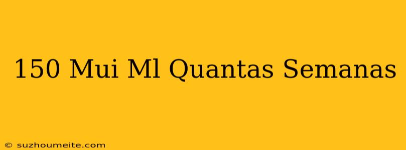 150 Mui/ml Quantas Semanas