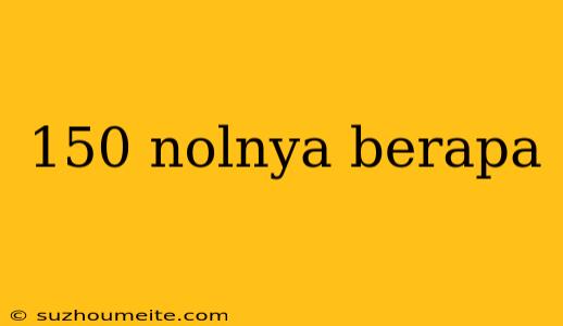 150 Nolnya Berapa