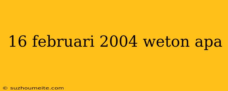 16 Februari 2004 Weton Apa