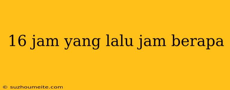 16 Jam Yang Lalu Jam Berapa