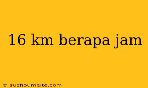 16 Km Berapa Jam