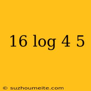 16 Log 4 5